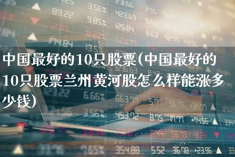 中国最好的10只股票(中国最好的10只股票兰州黄河股怎么样能涨多少钱)_https://www.hhem8.com_上交所_第1张