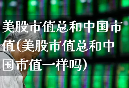 美股市值总和中国市值(美股市值总和中国市值一样吗)_https://www.hhem8.com_科创板_第1张