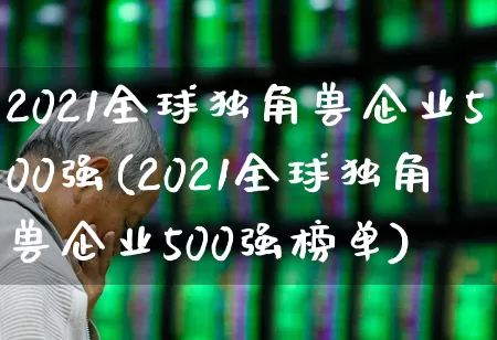 2021全球独角兽企业500强(2021全球独角兽企业500强榜单)_https://www.hhem8.com_科创板_第1张