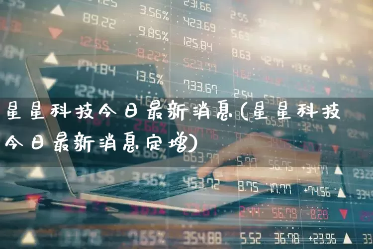 星星科技今日最新消息(星星科技今日最新消息定增)_https://www.hhem8.com_科创板_第1张