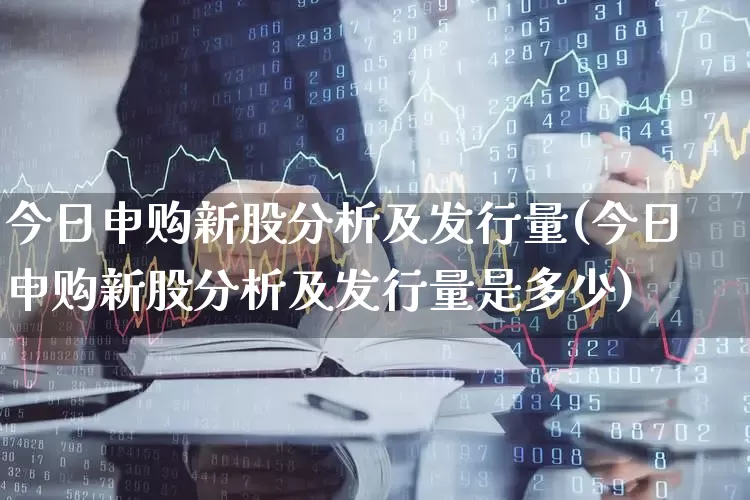 今日申购新股分析及发行量(今日申购新股分析及发行量是多少)_https://www.hhem8.com_创业板_第1张