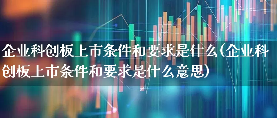 企业科创板上市条件和要求是什么(企业科创板上市条件和要求是什么意思)_https://www.hhem8.com_上交所_第1张