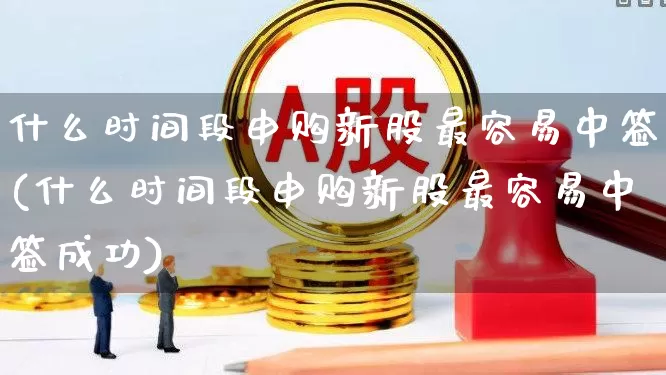 什么时间段申购新股最容易中签(什么时间段申购新股最容易中签成功)_https://www.hhem8.com_北交所_第1张