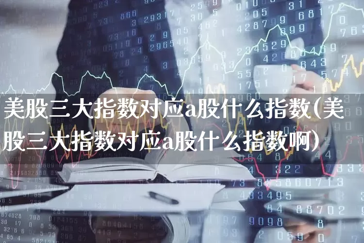 美股三大指数对应a股什么指数(美股三大指数对应a股什么指数啊)_https://www.hhem8.com_科创板_第1张