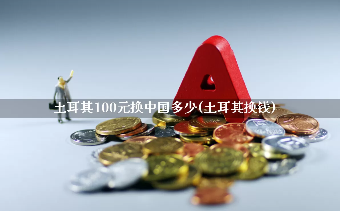 土耳其100元换中国多少(土耳其换钱)_https://www.hhem8.com_北交所_第1张