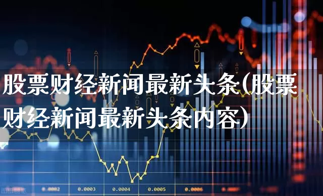 股票财经新闻最新头条(股票财经新闻最新头条内容)_https://www.hhem8.com_科创板_第1张