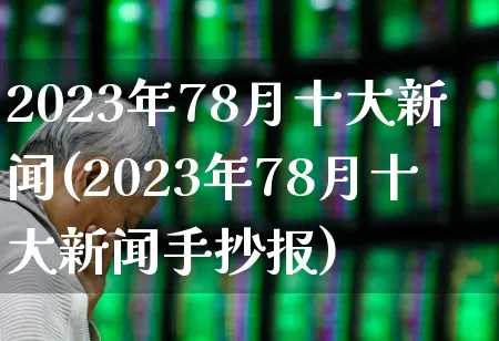 2023年78月十大新闻(2023年78月十大新闻手抄报)_https://www.hhem8.com_科创板_第1张