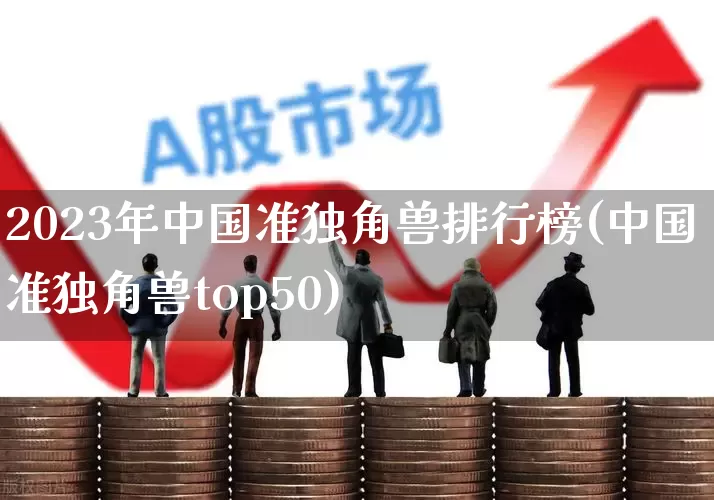2023年中国准独角兽排行榜(中国准独角兽top50)_https://www.hhem8.com_科创板_第1张