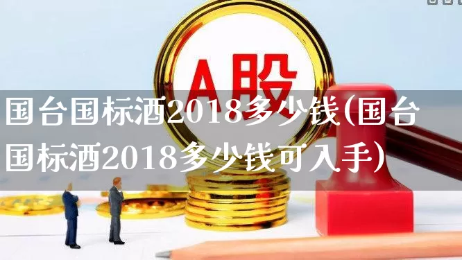 国台国标酒2018多少钱(国台国标酒2018多少钱可入手)_https://www.hhem8.com_上交所_第1张