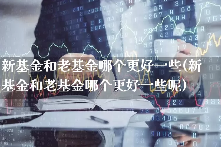 新基金和老基金哪个更好一些(新基金和老基金哪个更好一些呢)_https://www.hhem8.com_科创板_第1张