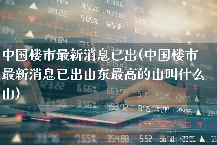 中国楼市最新消息已出(中国楼市最新消息已出山东最高的山叫什么山)_https://www.hhem8.com_上交所_第1张