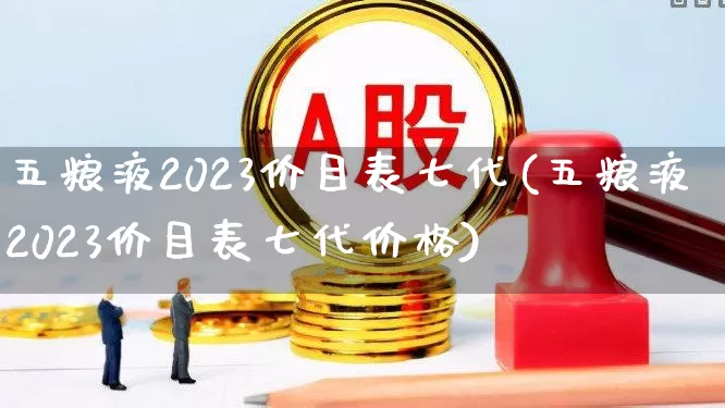 五粮液2023价目表七代(五粮液2023价目表七代价格)_https://www.hhem8.com_深交所_第1张