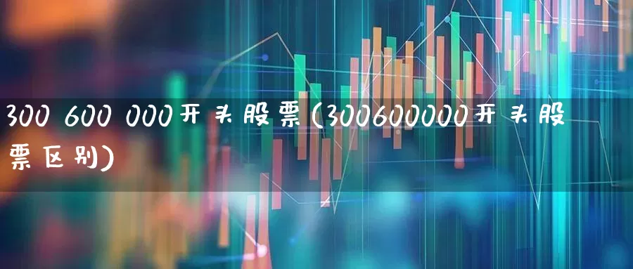 300 600 000开头股票(300600000开头股票区别)_https://www.hhem8.com_创业板_第1张
