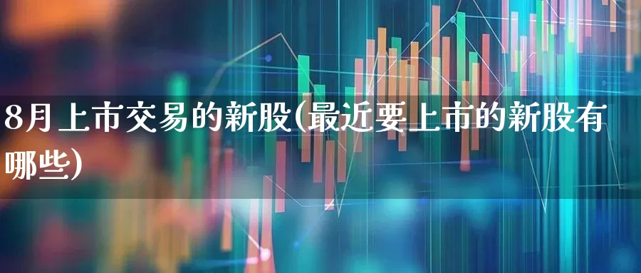 8月上市交易的新股(最近要上市的新股有哪些)_https://www.hhem8.com_深交所_第1张