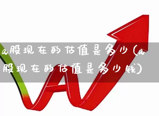 a股现在的估值是多少(a股现在的估值是多少钱)_https://www.hhem8.com_上交所_第1张