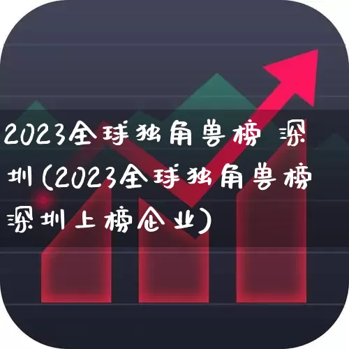2023全球独角兽榜 深圳(2023全球独角兽榜深圳上榜企业)_https://www.hhem8.com_深交所_第1张