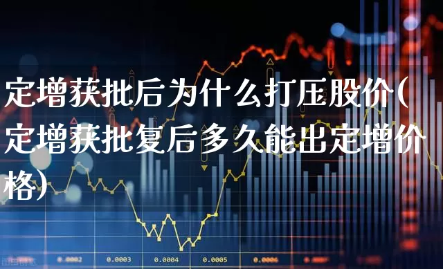 定增获批后为什么打压股价(定增获批复后多久能出定增价格)_https://www.hhem8.com_深交所_第1张