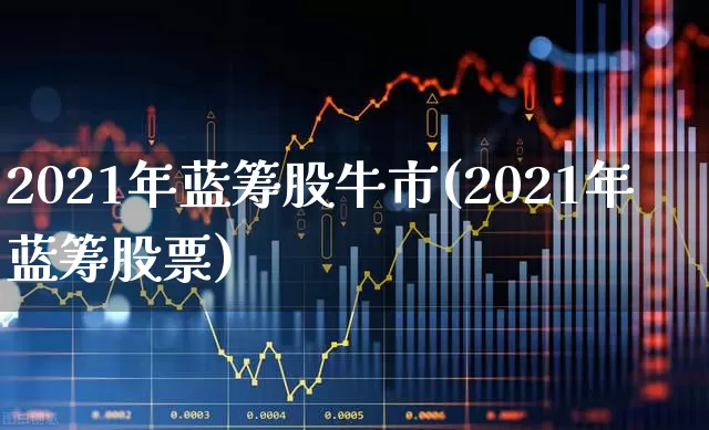 2021年蓝筹股牛市(2021年蓝筹股票)_https://www.hhem8.com_上交所_第1张