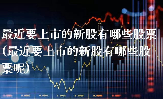 最近要上市的新股有哪些股票(最近要上市的新股有哪些股票呢)_https://www.hhem8.com_北交所_第1张