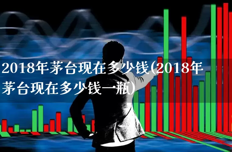 2018年茅台现在多少钱(2018年茅台现在多少钱一瓶)_https://www.hhem8.com_科创板_第1张
