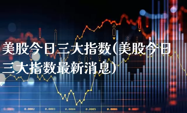 美股今日三大指数(美股今日三大指数最新消息)_https://www.hhem8.com_上交所_第1张