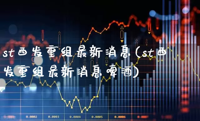 st西发重组最新消息(st西发重组最新消息啤酒)_https://www.hhem8.com_北交所_第1张