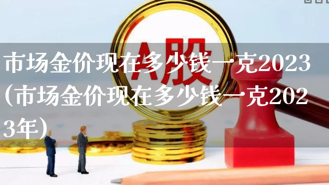 市场金价现在多少钱一克2023(市场金价现在多少钱一克2023年)_https://www.hhem8.com_科创板_第1张