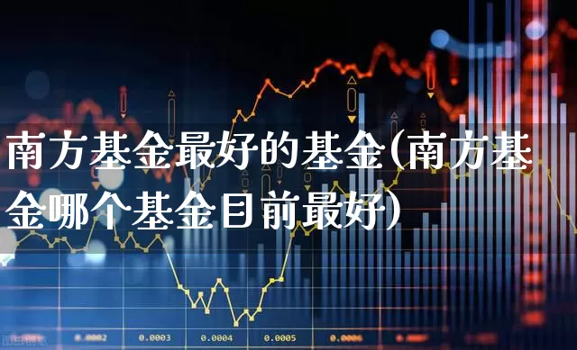 南方基金最好的基金(南方基金哪个基金目前最好)_https://www.hhem8.com_上交所_第1张