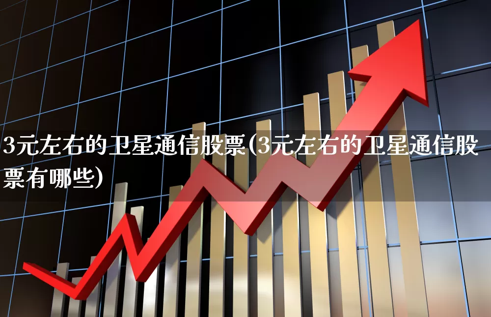 3元左右的卫星通信股票(3元左右的卫星通信股票有哪些)_https://www.hhem8.com_科创板_第1张