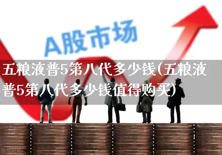 五粮液普5第八代多少钱(五粮液普5第八代多少钱值得购买)_https://www.hhem8.com_深交所_第1张