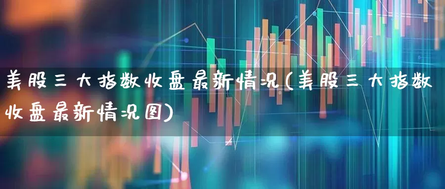 美股三大指数收盘最新情况(美股三大指数收盘最新情况图)_https://www.hhem8.com_科创板_第1张