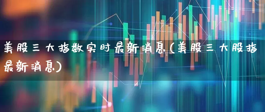 美股三大指数实时最新消息(美股三大股指最新消息)_https://www.hhem8.com_科创板_第1张