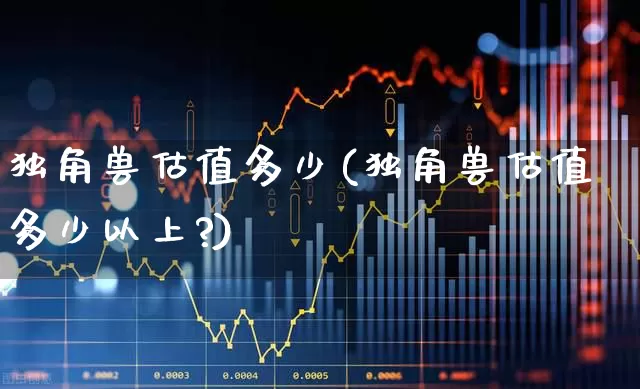 独角兽估值多少(独角兽估值多少以上?)_https://www.hhem8.com_北交所_第1张