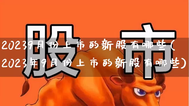20239月份上市的新股有哪些(2023年9月份上市的新股有哪些)_https://www.hhem8.com_北交所_第1张