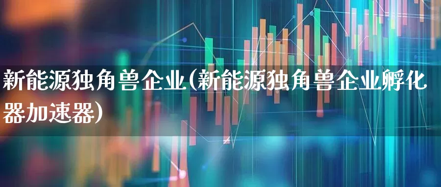新能源独角兽企业(新能源独角兽企业孵化器加速器)_https://www.hhem8.com_上交所_第1张