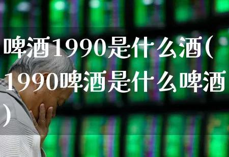 啤酒1990是什么酒(1990啤酒是什么啤酒)_https://www.hhem8.com_科创板_第1张