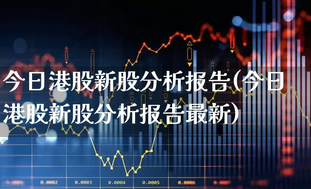 今日港股新股分析报告(今日港股新股分析报告最新)_https://www.hhem8.com_科创板_第1张