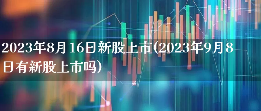 2023年8月16日新股上市(2023年9月8日有新股上市吗)_https://www.hhem8.com_创业板_第1张