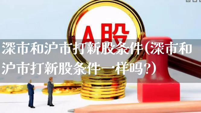 深市和沪市打新股条件(深市和沪市打新股条件一样吗?)_https://www.hhem8.com_创业板_第1张