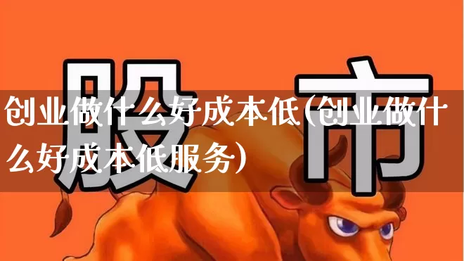 创业做什么好成本低(创业做什么好成本低服务)_https://www.hhem8.com_深交所_第1张