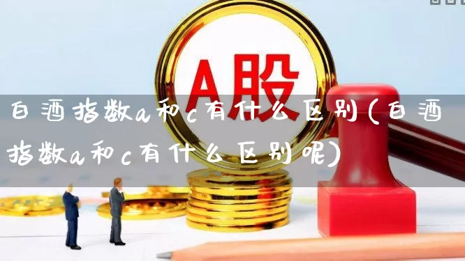白酒指数a和c有什么区别(白酒指数a和c有什么区别呢)_https://www.hhem8.com_深交所_第1张