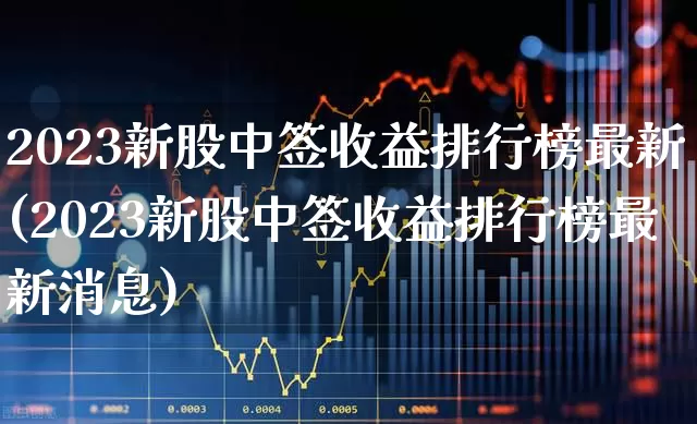 2023新股中签收益排行榜最新(2023新股中签收益排行榜最新消息)_https://www.hhem8.com_深交所_第1张