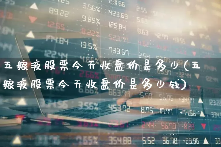 五粮液股票今天收盘价是多少(五粮液股票今天收盘价是多少钱)_https://www.hhem8.com_深交所_第1张