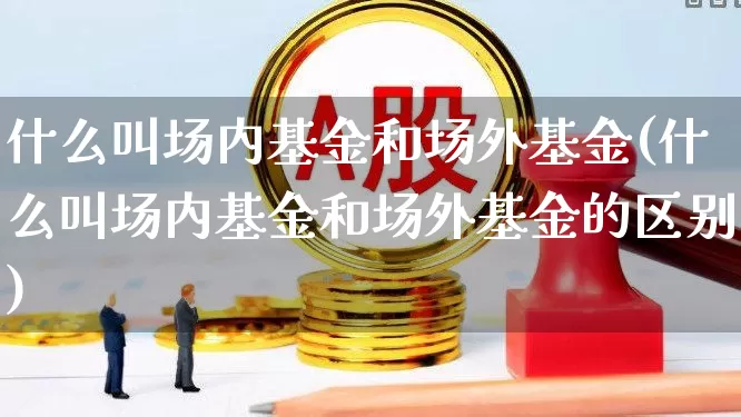 什么叫场内基金和场外基金(什么叫场内基金和场外基金的区别)_https://www.hhem8.com_科创板_第1张