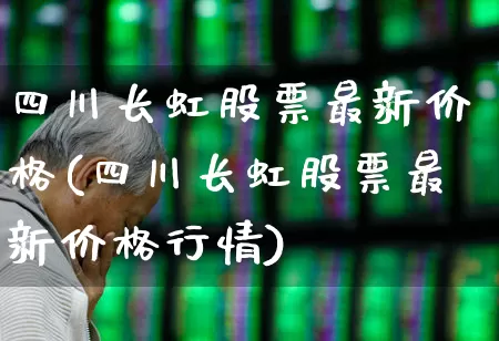 四川长虹股票最新价格(四川长虹股票最新价格行情)_https://www.hhem8.com_科创板_第1张