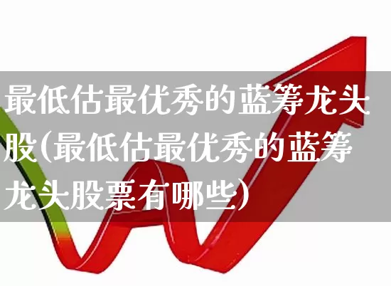 最低估最优秀的蓝筹龙头股(最低估最优秀的蓝筹龙头股票有哪些)_https://www.hhem8.com_科创板_第1张
