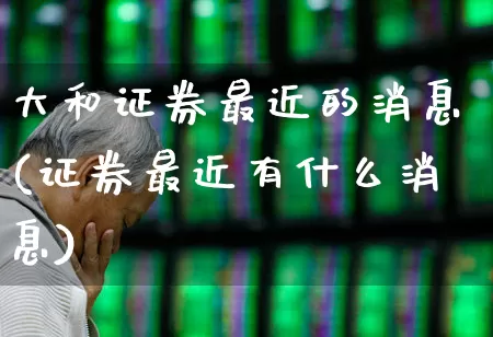 大和证券最近的消息(证券最近有什么消息)_https://www.hhem8.com_科创板_第1张