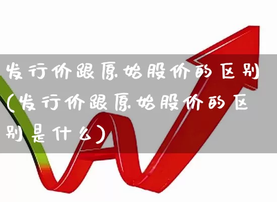 发行价跟原始股价的区别(发行价跟原始股价的区别是什么)_https://www.hhem8.com_科创板_第1张
