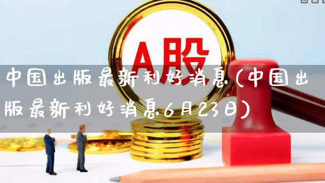 中国出版最新利好消息(中国出版最新利好消息6月23日)_https://www.hhem8.com_科创板_第1张