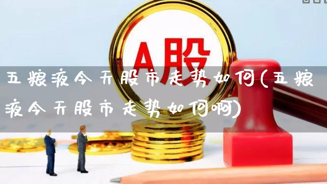 五粮液今天股市走势如何(五粮液今天股市走势如何啊)_https://www.hhem8.com_深交所_第1张